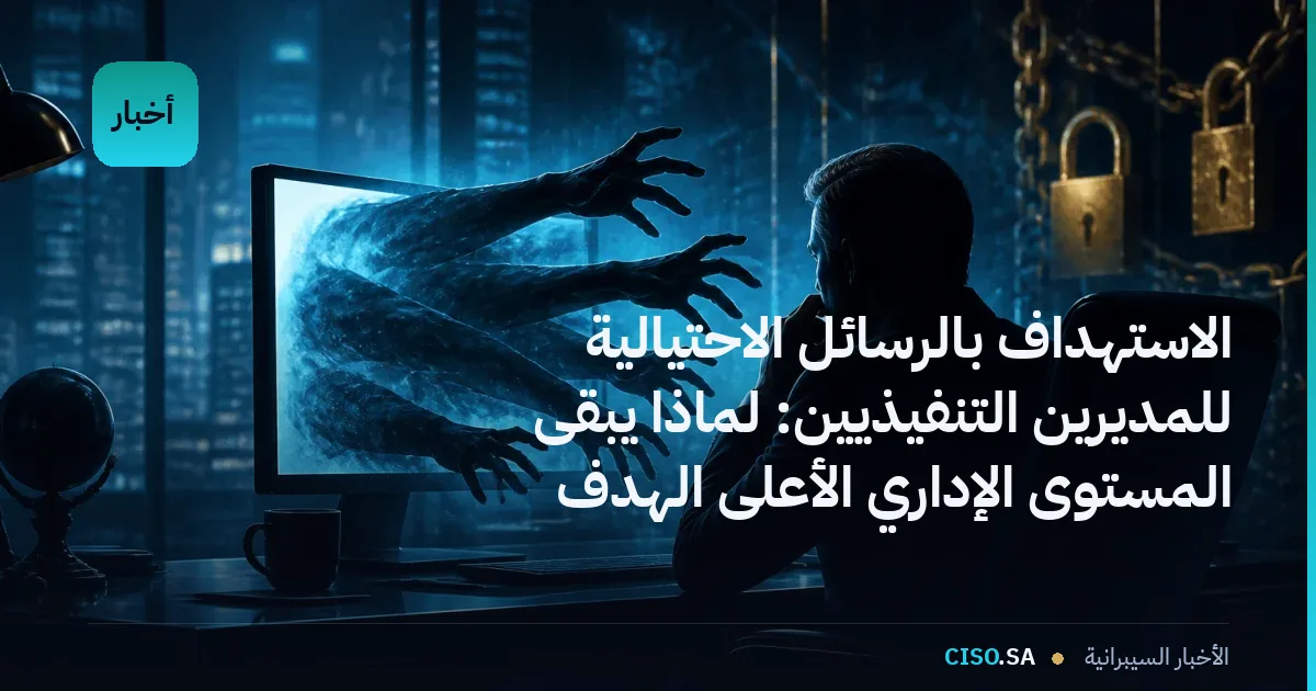 الاستهداف بالرسائل الاحتيالية للمديرين التنفيذيين: لماذا يبقى المستوى الإداري الأعلى الهدف الأكثر خطورة في المنظمات الخليجية